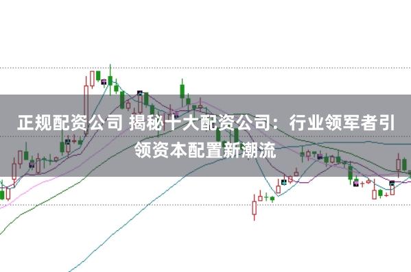 正规配资公司 揭秘十大配资公司:行业领军者引领资本配置新潮流