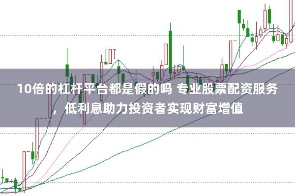 10倍的杠杆平台都是假的吗 专业股票配资服务，低利息助力投资者实现财富增值