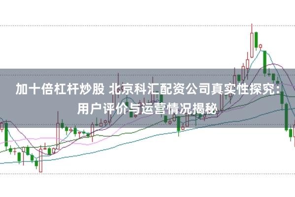 加十倍杠杆炒股 北京科汇配资公司真实性探究：用户评价与运营情况揭秘