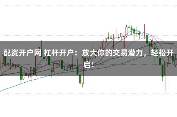 配资开户网 杠杆开户：放大你的交易潜力，轻松开启！