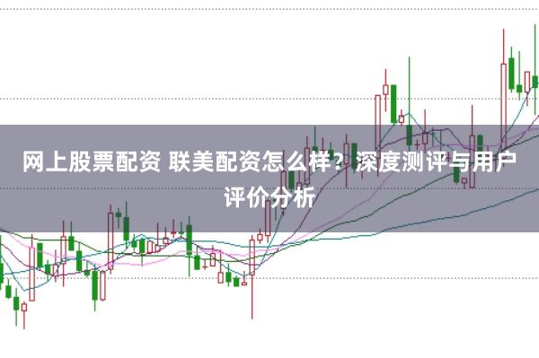 网上股票配资 联美配资怎么样？深度测评与用户评价分析