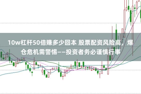 10w杠杆50倍赚多少回本 股票配资风险高，爆仓危机需警惕——投资者务必谨慎行事