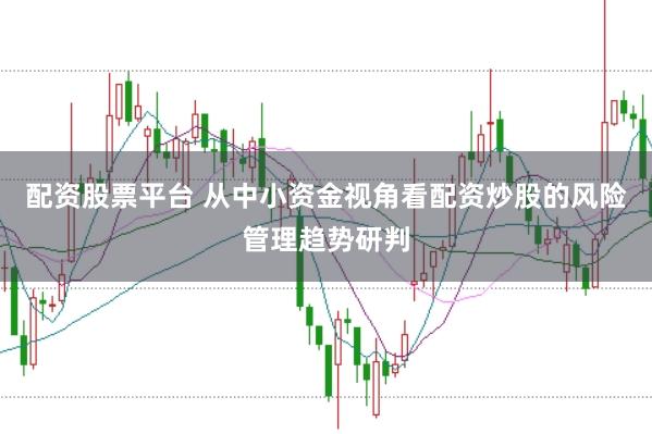 配资股票平台 从中小资金视角看配资炒股的风险管理趋势研判