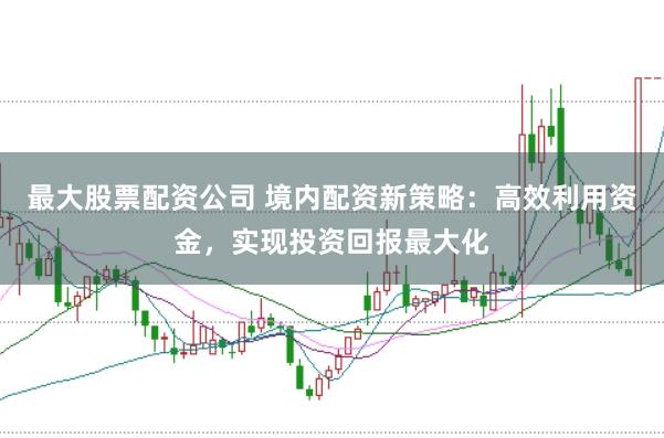 最大股票配资公司 境内配资新策略：高效利用资金，实现投资回报最大化