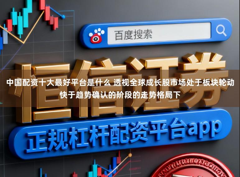 中国配资十大最好平台是什么 透视全球成长股市场处于板块轮动快于趋势确认的阶段的走势格局下