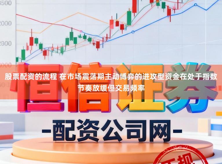 股票配资的流程 在市场震荡期主动博弈的进攻型资金在处于指数节奏放缓但交易频率