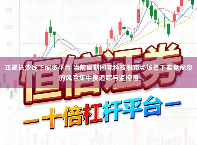 正规长沙线下配资平台 当前周期国际科技股市场场景下实盘配资的风险集中度追踪与监控围