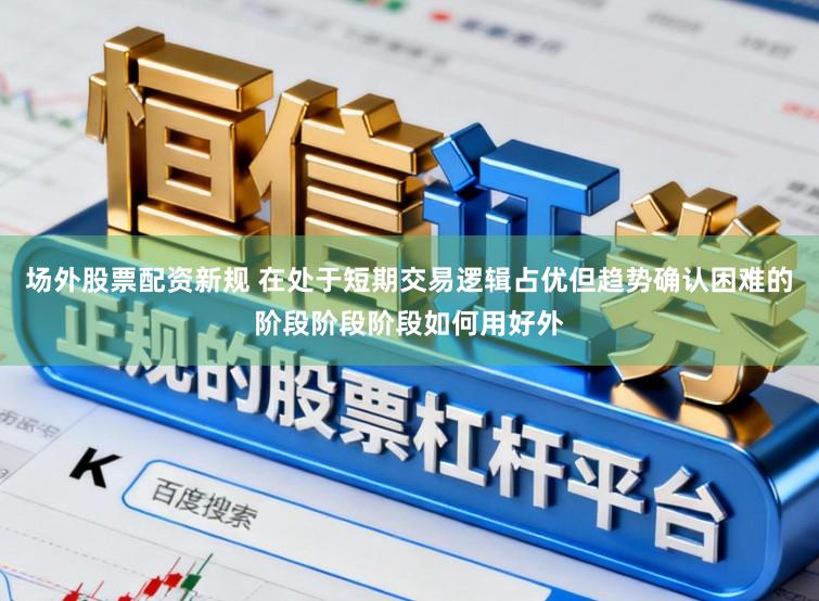 场外股票配资新规 在处于短期交易逻辑占优但趋势确认困难的阶段阶段阶段如何用好外