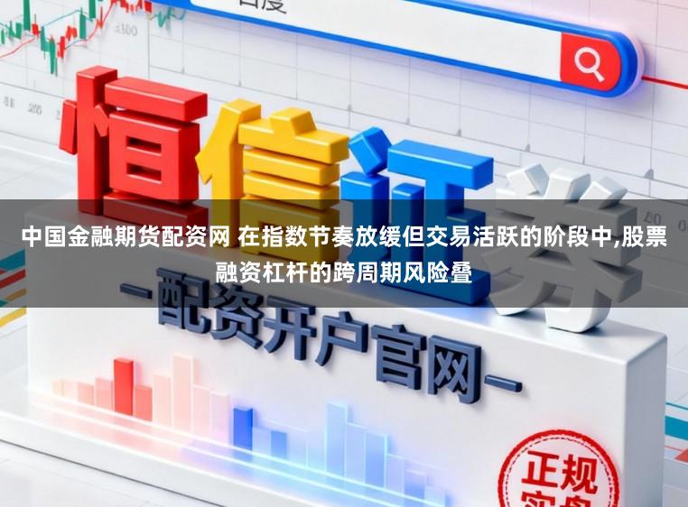 中国金融期货配资网 在指数节奏放缓但交易活跃的阶段中，股票融资杠杆的跨周期风险叠