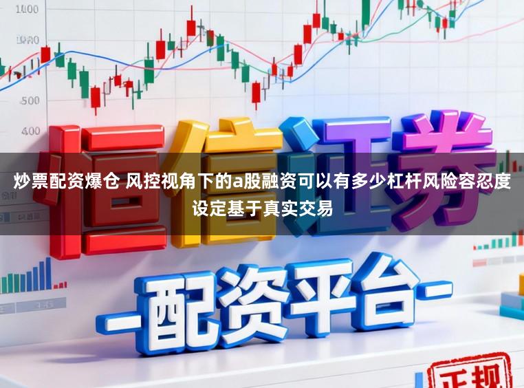 炒票配资爆仓 风控视角下的a股融资可以有多少杠杆风险容忍度设定基于真实交易