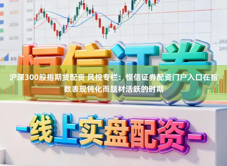 沪深300股指期货配资 风控专栏：恒信证券配资门户入口在指数表现钝化而题材活跃的时期