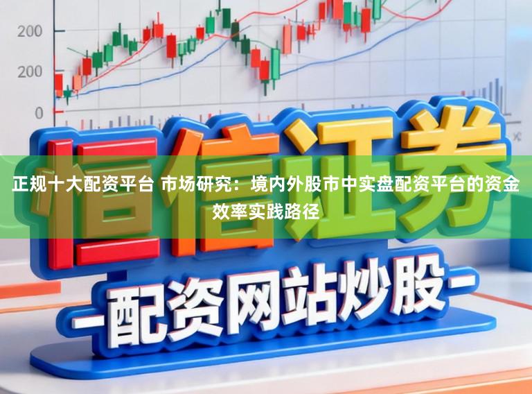 正规十大配资平台 市场研究：境内外股市中实盘配资平台的资金效率实践路径