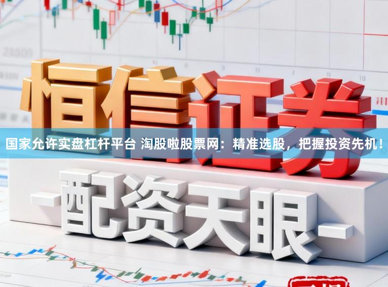 国家允许实盘杠杆平台 淘股啦股票网：精准选股，把握投资先机！