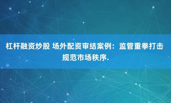 杠杆融资炒股 场外配资审结案例:监管重拳打击 规范市场秩序.