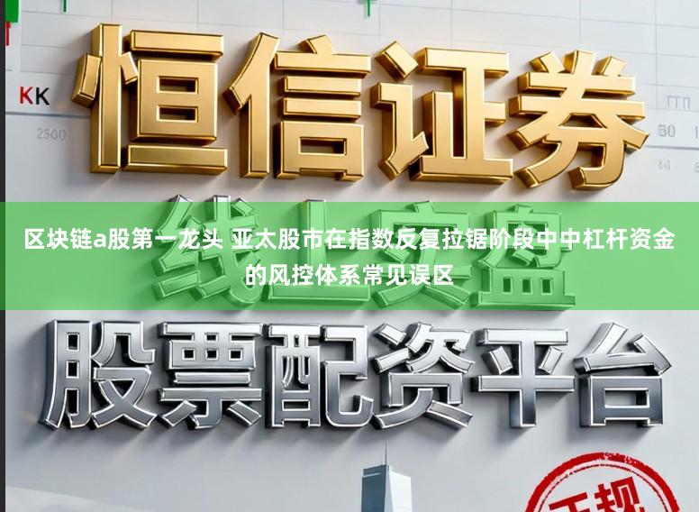 区块链a股第一龙头 亚太股市在指数反复拉锯阶段中中杠杆资金的风控体系常见误区