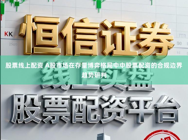 股票线上配资 A股市场在存量博弈格局中中股票配资的合规边界趋势研判