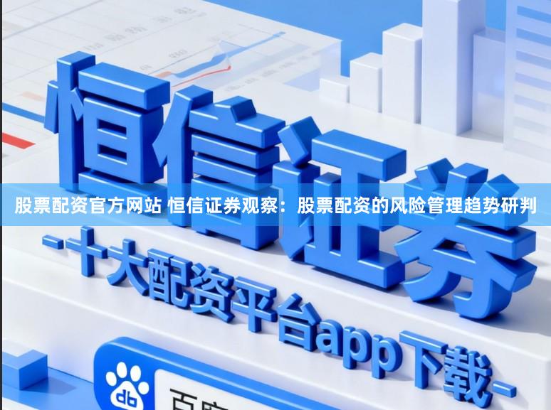 股票配资官方网站 恒信证券观察：股票配资的风险管理趋势研判