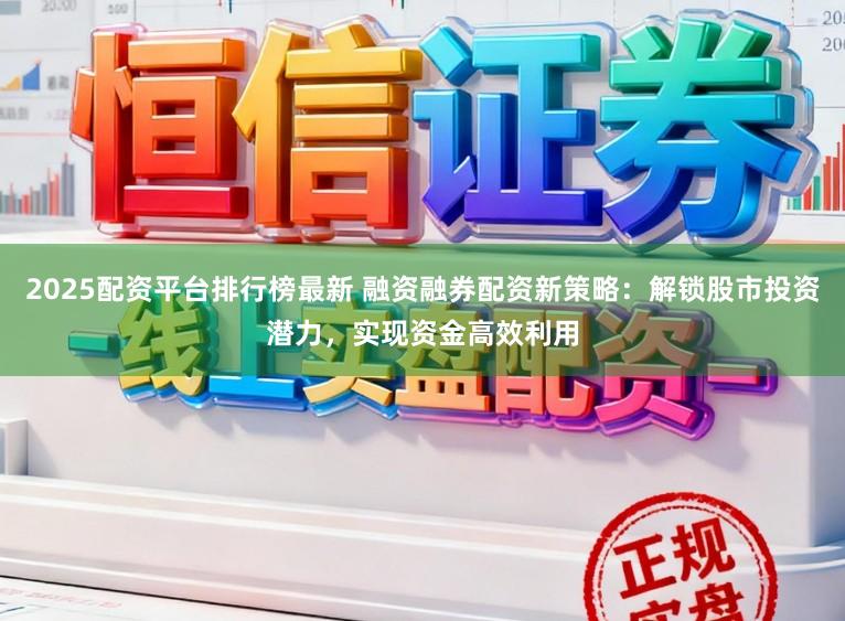2025配资平台排行榜最新 融资融券配资新策略：解锁股市投资潜力，实现资金高效利用
