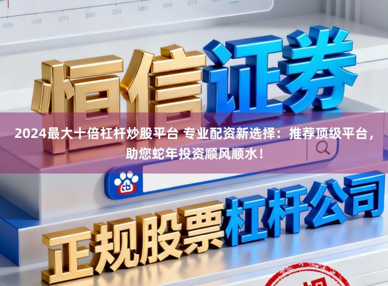 2024最大十倍杠杆炒股平台 专业配资新选择:推荐顶级平台,助您蛇年投资顺风顺水!