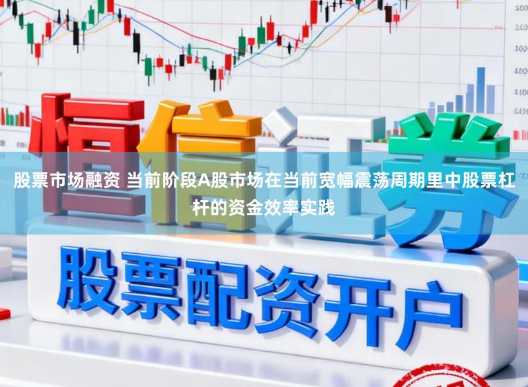 股票市场融资 当前阶段A股市场在当前宽幅震荡周期里中股票杠杆的资金效率实践