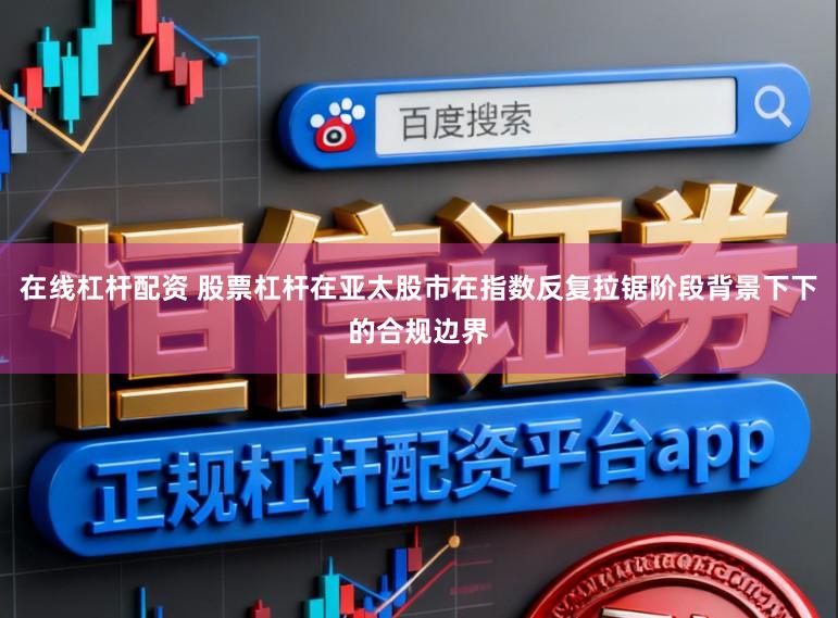在线杠杆配资 股票杠杆在亚太股市在指数反复拉锯阶段背景下下的合规边界